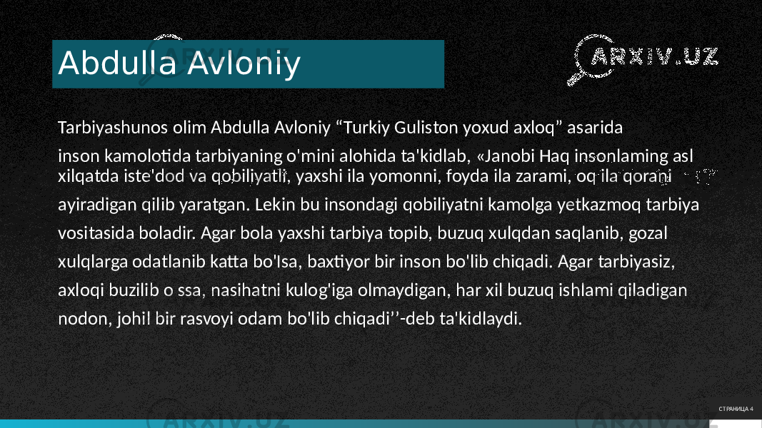 Abdulla Avloniy Tarbiyashunos olim Abdulla Avloniy “Turkiy Guliston yoxud axloq” asarida inson kamolotida tarbiyaning o&#39;mini alohida ta&#39;kidlab, «Janobi Haq insonlaming asl xilqatda iste&#39;dod va qobiliyatli, yaxshi ila yomonni, foyda ila zarami, oq ila qorani ayiradigan qilib yaratgan. Lekin bu insondagi qobiliyatni kamolga yetkazmoq tarbiya vositasida boladir. Agar bola yaxshi tarbiya topib, buzuq xulqdan saqlanib, gozal xulqlarga odatlanib katta bo&#39;Isa, baxtiyor bir inson bo&#39;lib chiqadi. Agar tarbiyasiz, axloqi buzilib o ssa, nasihatni kulog&#39;iga olmaydigan, har xil buzuq ishlami qiladigan nodon, johil bir rasvoyi odam bo&#39;lib chiqadi’’-deb ta&#39;kidlaydi. СТРАНИЦА 4 