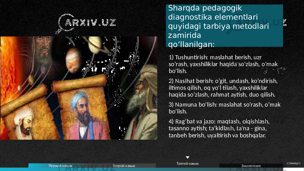 Sharqda pedagogik diagnostika elementlari quyidagi tarbiya metodlari zamirida qo’llanilgan: 1) Tushuntirish: maslahat berish, uzr so’rash, yaxshiliklar haqida so’zlash, o’rnak bo’lish. 2) Nasihat berish: o’git, undash, ko’ndirish, iltimos qilish, oq yo’l tilash, yaxshiliklar haqida so’zlash, rahmat aytish, duo qilish. 3) Namuna bo’lish: maslahat so’rash, o’mak bo’lish. 4) Rag’bat va jazo: maqtash, olqishlash, tasanno aytish; ta’kidlash, ta’na - gina, tanbeh berish, uyaltirish va boshqalar. Первый навык Второй навык Третий навык Заключение СТРАНИЦА 5 