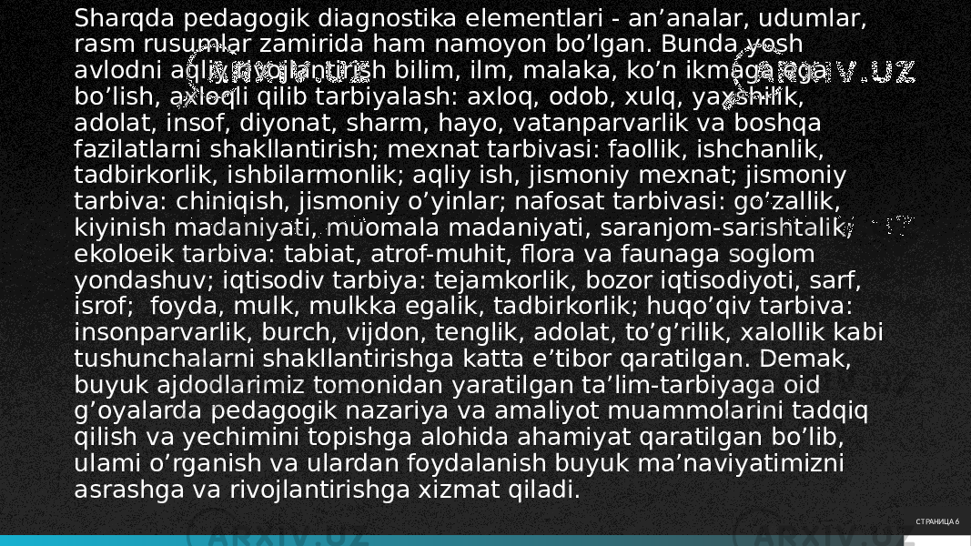 Sharqda pedagogik diagnostika elementlari - an’analar, udumlar, rasm rusumlar zamirida ham namoyon bo’lgan. Bunda yosh avlodni aqliy rivojlantirish bilim, ilm, malaka, ko’n ikmaga ega bo’lish, axloqli qilib tarbiyalash: axloq, odob, xulq, yaxshilik, adolat, insof, diyonat, sharm, hayo, vatanparvarlik va boshqa fazilatlarni shakllantirish; mexnat tarbivasi: faollik, ishchanlik, tadbirkorlik, ishbilarmonlik; aqliy ish, jismoniy mexnat; jismoniy tarbiva: chiniqish, jismoniy o’yinlar; nafosat tarbivasi: go’zallik, kiyinish madaniyati, muomala madaniyati, saranjom-sarishtalik; ekoloeik tarbiva: tabiat, atrof-muhit, flora va faunaga soglom yondashuv; iqtisodiv tarbiya: tejamkorlik, bozor iqtisodiyoti, sarf, isrof; foyda, mulk, mulkka egalik, tadbirkorlik; huqo’qiv tarbiva: insonparvarlik, burch, vijdon, tenglik, adolat, to’g’rilik, xalollik kabi tushunchalarni shakllantirishga katta e’tibor qaratilgan. Demak, buyuk ajdodlarimiz tomonidan yaratilgan ta’lim-tarbiyaga oid g’oyalarda pedagogik nazariya va amaliyot muammolarini tadqiq qilish va yechimini topishga alohida ahamiyat qaratilgan bo’lib, ulami o’rganish va ulardan foydalanish buyuk ma’naviyatimizni asrashga va rivojlantirishga xizmat qiladi. СТРАНИЦА 6 