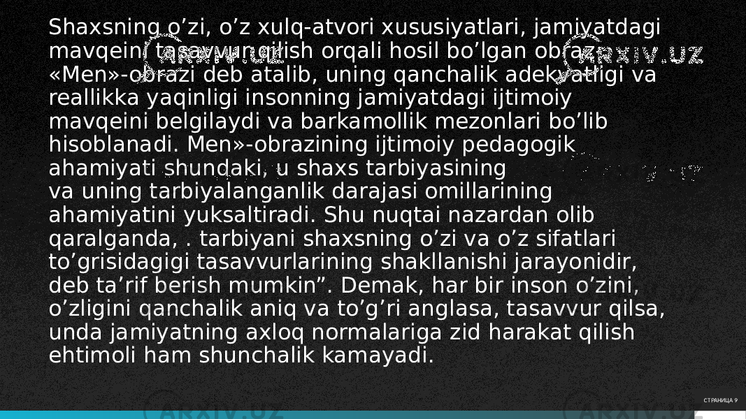 Shaxsning o’zi, o’z xulq-atvori xususiyatlari, jamiyatdagi mavqeini tasavvur qilish orqali hosil bo’lgan obraz- «Men»-obrazi deb atalib, uning qanchalik adekvatligi va reallikka yaqinligi insonning jamiyatdagi ijtimoiy mavqeini belgilaydi va barkamollik mezonlari bo’lib hisoblanadi. Men»-obrazining ijtimoiy pedagogik ahamiyati shundaki, u shaxs tarbiyasining va uning tarbiyalanganlik darajasi omillarining ahamiyatini yuksaltiradi. Shu nuqtai nazardan olib qaralganda, . tarbiyani shaxsning o’zi va o’z sifatlari to’grisidagigi tasavvurlarining shakllanishi jarayonidir, deb ta’rif berish mumkin”. Demak, har bir inson o’zini, o’zligini qanchalik aniq va to’g’ri anglasa, tasavvur qilsa, unda jamiyatning axloq normalariga zid harakat qilish ehtimoli ham shunchalik kamayadi. СТРАНИЦА 9 