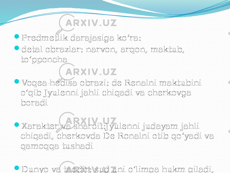  Predmetlik darajasiga ko‘ra:  detal obrazlar: narvon, arqon, maktub, to‘pponcha  Voqea-hodisa obrazi: de Renalni maktubini o‘qib Jyulenni jahli chiqadi va cherkovga boradi  Xarakter va sharoit:Jyulenni judayam jahli chiqadi, cherkovda De Ronalni otib qo‘yadi va qamoqqa tushadi  Dunyo va taqdir: sud uni o‘limga hukm qiladi, Jyulen vafot etadi 