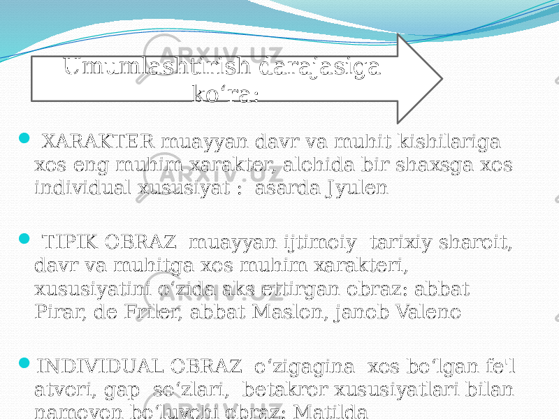 XARAKTER-muayyan davr va muhit kishilariga xos eng muhim xarakter, alohida bir shaxsga xos individual xususiyat : asarda Jyulen  TIPIK OBRAZ- muayyan ijtimoiy- tarixiy sharoit, davr va muhitga xos muhim xarakteri, xususiyatini o‘zida aks ettirgan obraz: abbat Pirar, de Friler, abbat Maslon, janob Valeno  INDIVIDUAL OBRAZ- o‘zigagina xos bo‘lgan fe&#39;l- atvori, gap- so‘zlari, betakror xususiyatlari bilan namoyon bo‘luvchi obraz: Matilda Umumlashtirish darajasiga ko‘ra: 