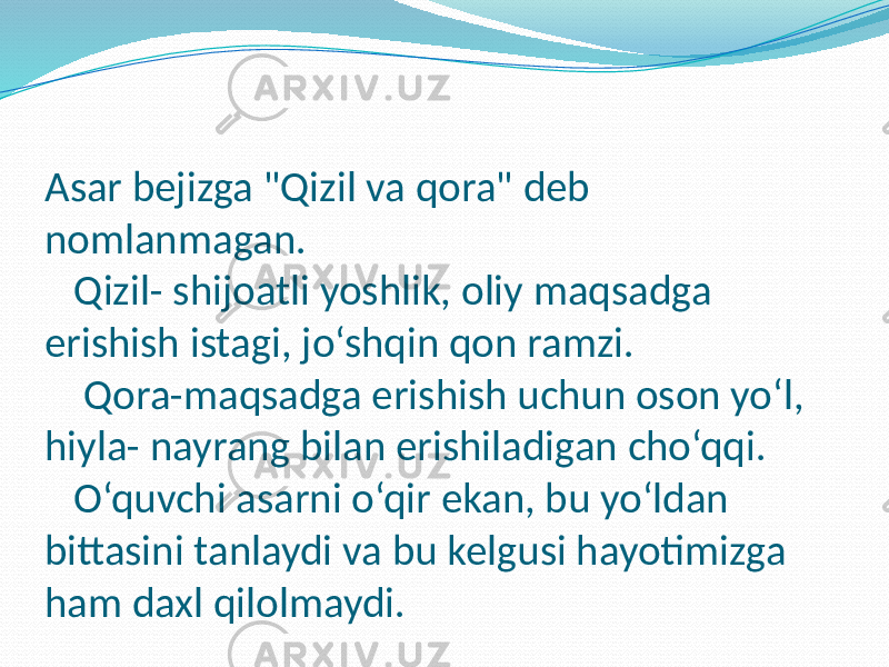 Asar bejizga &#34;Qizil va qora&#34; deb nomlanmagan. Qizil- shijoatli yoshlik, oliy maqsadga erishish istagi, jo‘shqin qon ramzi. Qora-maqsadga erishish uchun oson yo‘l, hiyla- nayrang bilan erishiladigan cho‘qqi. O‘quvchi asarni o‘qir ekan, bu yo‘ldan bittasini tanlaydi va bu kelgusi hayotimizga ham daxl qilolmaydi. 