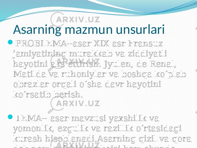  Asarning mazmun unsurlari  PROBLEMA--asar XIX asr Fransuz jamiyatining murakkab va ziddiyatli hayotini aks ettirish. Jyulen, de Renal, Matilda va ruhoniylar va boshqa ko‘plab obrazlar orqali o‘sha davr hayotini ko‘rsatib berish.  TEMA-- asar mavzusi yaxshilik va yomonlik, ezgulik va razillik o‘rtasidagi kurash hisoblanadi.Asarning qizil va qora deb nomlanishining boisi ham shunda. 