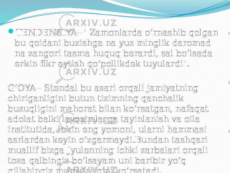  TENDENSIYA--&#34; Zamonlarda o‘rnashib qolgan bu qoidani buzishga na yuz minglik daromad na zangori tasma huquq berardi, sal bo‘lsada erkin fikr aytish qo‘pollikdek tuyulardi&#34;. G‘OYA-- Stendal bu asari orqali jamiyatning chiriganligini butun tizimning qanchalik buzuqligini mahorat bilan ko‘rsatgan, nafaqat adolat balki lavozimlarga tayinlanish va oila institutida, lekin eng yomoni, ularni hammasi asrlardan keyin o‘zgarmaydi.Bundan tashqari muallif bizga Jyulenning ichki zarbalari orqali toza qalbingiz bo‘lsayam uni baribir yo‘q qilishingiz mumkinligini ko‘rsatadi. 