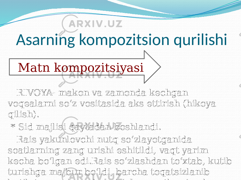  Asarning kompozitsion qurilishi RIVOYA- makon va zamonda kechgan voqealarni so‘z vositasida aks ettirish (hikoya qilish). * Sid majlisi qaytadan boshlandi. Rais yakunlovchi nutq so‘zlayotganida soatlarning zang urishi eshitildi, vaqt yarim kecha bo‘lgan edi.Rais so‘zlashdan to‘xtab, kutib turishga majbur bo‘ldi, barcha toqatsizlanib kutib turgan bu sukunat ichra soatlarning bong urishi zalda aks sado bermoqda edi. (774-bet) Matn kompozitsiyasi 