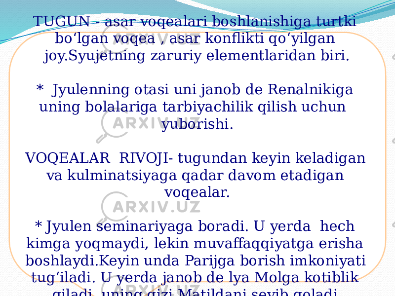 TUGUN - asar voqealari boshlanishiga turtki bo‘lgan voqea , asar konflikti qo‘yilgan joy.Syujetning zaruriy elementlaridan biri. * Jyulenning otasi uni janob de Renalnikiga uning bolalariga tarbiyachilik qilish uchun yuborishi. VOQEALAR RIVOJI- tugundan keyin keladigan va kulminatsiyaga qadar davom etadigan voqealar. * Jyulen seminariyaga boradi. U yerda hech kimga yoqmaydi, lekin muvaffaqqiyatga erisha boshlaydi.Keyin unda Parijga borish imkoniyati tug‘iladi. U yerda janob de lya Molga kotiblik qiladi, uning qizi Matildani sevib qoladi. 