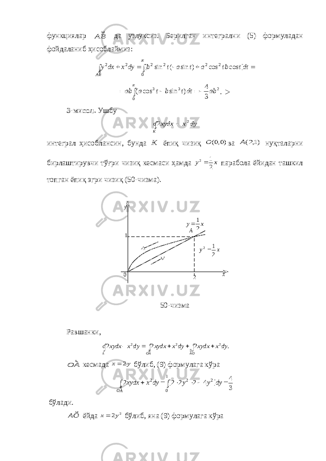 функциялар BA  да узлуксиз. Берилган интегрални (5) формуладан фойдаланиб ҳисоблаймиз:        dtt bt a t a t b dy x dx y BA  0 2 2 2 2 2 2 ] cos cos ) sin ( sin [  2 0 3 3 3 4 ) sin cos ( ab dtt b t a ab      . ► 3 -мисол . Ушбу   K dy x xydx 2 2 интеграл ҳисоблансин, бунда K ёпиқ чизиқ )0,0( O ва )1,2(A нуқта лар ни бир лаштирувчи тўғри чизиқ кесмаси ҳамда x y 2 1 2 парабола ёйидан ташкил топган ёпиқ эгри чизиқ (50-чизма). 50-чизма Равшанки, . 2 2 2 2 2 2         OA AO k dy x xydx dy x xydx dy x xydx   A O  кесмада y x 2  бўлиб, (9) формулага кўра         AO dy y y dy x xydx  3 4 ] 4 2 2 2[ 2 1 0 2 2 2 бўлади. OA  ёйда 2 2y x бўлиб, яна (9) формулага кўра xy 21  x y 2 1 2 A 1 0 2 x y 