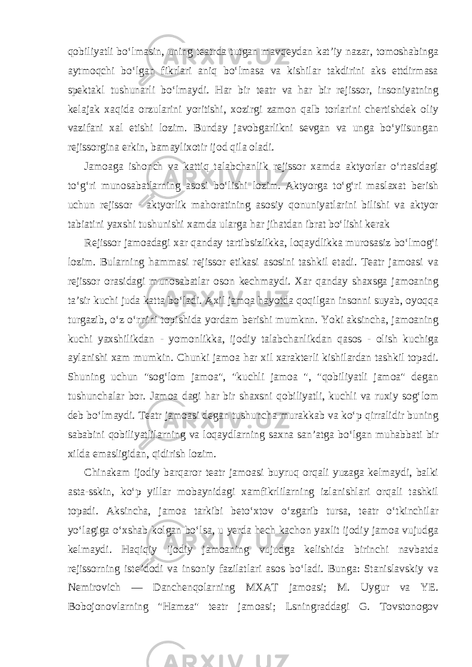 qobiliyatli bo‘lmasin, uning teatrda tutgan mavqeydan kat’iy nazar, tomoshabinga aytmoqchi bo‘lgan fikrlari aniq bo‘lmasa va kishilar takdirini aks ettdirmasa spektakl tushunarli bo‘lmaydi. Har bir teatr va har bir rejissor, insoniyatning kelajak xaqida orzularini yoritishi, xozirgi zamon qalb torlarini chertishdek oliy vazifani xal etishi lozim. Bunday javobgarlikni sevgan va unga bo‘yiisungan rejissorgina erkin, bamaylixotir ijod qila oladi. Jamoaga ishonch va kattiq talabchanlik rejissor xamda aktyorlar o‘rtasidagi to‘g‘ri munosabatlarning asosi bo‘lishi lozim. Aktyorga to‘g‘ri maslaxat berish uchun rejissor - aktyorlik mahoratining asosiy qonuniyatlarini bilishi va aktyor tabiatini yaxshi tushunishi xamda ularga har jihatdan ibrat bo‘lishi kerak Rejissor jamoadagi xar qanday tartibsizlikka, loqaydlikka murosasiz bo‘lmog‘i lozim. Bularning hammasi rejissor etikasi asosini tashkil etadi. Teatr jamoasi va rejissor orasidagi munosabatlar oson kechmaydi. Xar qanday shaxsga jamoaning ta’sir kuchi juda katta bo‘ladi. Axil jamoa hayotda qoqilgan insonni suyab, oyoqqa turgazib, o‘z o‘rnini topishida yordam berishi mumknn. Yoki aksincha, jamoaning kuchi yaxshilikdan - yomonlikka, ijodiy talabchanlikdan qasos - olish kuchiga aylanishi xam mumkin. Chunki jamoa har xil xarakterli kishilardan tashkil topadi. Shuning uchun &#34;sog‘lom jamoa&#34;, &#34;kuchli jamoa &#34;, &#34;qobiliyatli jamoa&#34; degan tushunchalar bor. Jamoa dagi har bir shaxsni qobiliyatli, kuchli va ruxiy sog‘lom deb bo‘lmaydi. Teatr jamoasi degan tushuncha murakkab va ko‘p qirralidir buning sababini qobiliyatlilarning va loqaydlarning saxna san’atga bo‘lgan muhabbati bir xilda emasligidan, qidirish lozim. Chinakam ijodiy barqaror teatr jamoasi buyruq orqali yuzaga kelmaydi, balki asta-sskin, ko‘p yillar mobaynidagi xamfikrlilarning izlanishlari orqali tashkil topadi. Aksincha, jamoa tarkibi beto‘xtov o‘zgarib tursa, teatr o‘tkinchilar yo‘lagiga o‘xshab kolgan bo‘lsa, u yerda hech kachon yaxlit ijodiy jamoa vujudga kelmaydi. Haqiqiy ijodiy jamoaning vujudga kelishida birinchi navbatda rejissorning iste’dodi va insoniy fazilatlari asos bo‘ladi. Bunga: Stanislavskiy va Nemirovich — Danchenqolarning MXAT jamoasi; M. Uygur va YE. Bobojonovlarning &#34;Hamza&#34; teatr jamoasi; Lsningraddagi G. Tovstonogov 