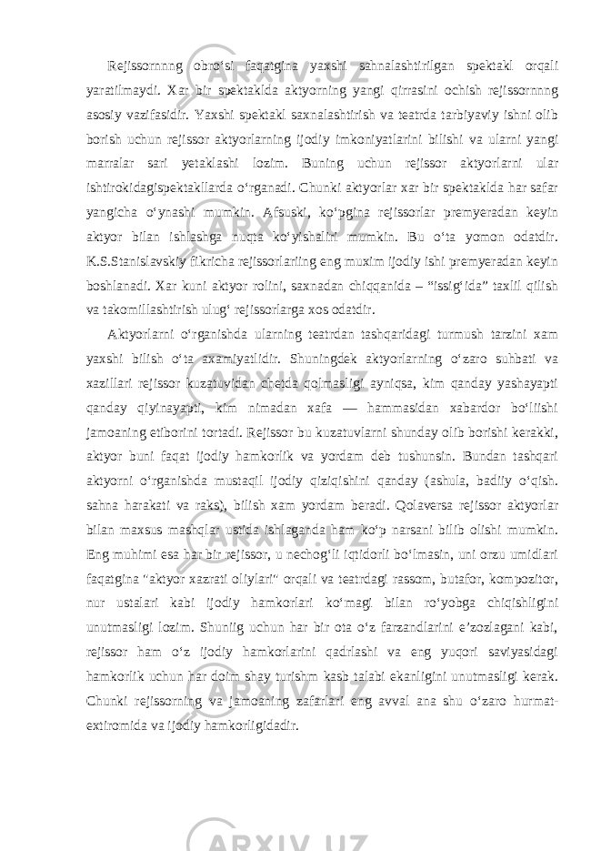 Rejissornnng obro‘si faqatgina yaxshi sahnalashtirilgan spektakl orqali yaratilmaydi. Xar bir spektaklda aktyorning yangi qirrasini ochish rejissornnng asosiy vazifasidir. Yaxshi spektakl saxnalashtirish va teatrda tarbiyaviy ishni olib borish uchun rejissor aktyorlarning ijodiy imkoniyatlarini bilishi va ularni yangi marralar sari yetaklashi lozim. Buning uchun rejissor aktyorlarni ular ishtirokidagispektakllarda o‘rganadi. Chunki aktyorlar xar bir spektaklda har safar yangicha o‘ynashi mumkin. Afsuski, ko‘pgina rejissorlar premyeradan keyin aktyor bilan ishlashga nuqta ko‘yishaliri mumkin. Bu o‘ta yomon odatdir. K.S.Stanislavskiy fikricha rejissorlariing eng muxim ijodiy ishi premyeradan keyin boshlanadi. Xar kuni aktyor rolini, saxnadan chiqqanida – “issig‘ida” taxlil qilish va takomillashtirish ulug‘ rejissorlarga xos odatdir. Aktyorlarni o‘rganishda ularning teatrdan tashqaridagi turmush tarzini xam yaxshi bilish o‘ta axamiyatlidir. Shuningdek aktyorlarning o‘zaro suhbati va xazillari rejissor kuzatuvidan chetda qolmasligi ayniqsa, kim qanday yashayapti qanday qiyinayapti, kim nimadan xafa — hammasidan xabardor bo‘liishi jamoaning etiborini tortadi. Rejissor bu kuzatuvlarni shunday olib borishi kerakki, aktyor buni faqat ijodiy hamkorlik va yordam deb tushunsin. Bundan tashqari aktyorni o‘rganishda mustaqil ijodiy qiziqishini qanday (ashula, badiiy o‘qish. sahna harakati va raks), bilish xam yordam beradi. Qolaversa rejissor aktyorlar bilan maxsus mashqlar ustida ishlaganda ham ko‘p narsani bilib olishi mumkin. Eng muhimi esa har bir rejissor, u nechog‘li iqtidorli bo‘lmasin, uni orzu umidlari faqatgina &#34;aktyor xazrati oliylari&#34; orqali va teatrdagi rassom, butafor, kompozitor, nur ustalari kabi ijodiy hamkorlari ko‘magi bilan ro‘yobga chiqishligini unutmasligi lozim. Shuniig uchun har bir ota o‘z farzandlarini e’zozlagani kabi, rejissor ham o‘z ijodiy hamkorlarini qadrlashi va eng yuqori saviyasidagi hamkorlik uchun har doim shay turishm kasb talabi ekanligini unutmasligi kerak. Chunki rejissorning va jamoaning zafarlari eng avval ana shu o‘zaro hurmat- extiromida va ijodiy hamkorligidadir. 