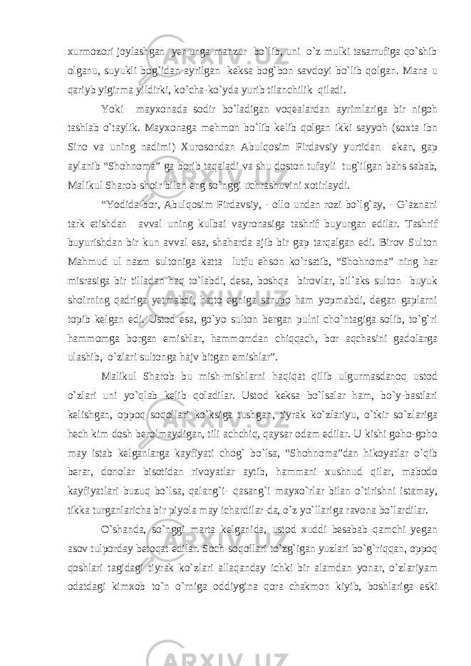 xurmozori joylashgan yer unga manzur bo`lib, uni o`z mulki tasarrufiga qo`shib olganu, suyukli bog`idan ayrilgan keksa bog`bon savdoyi bo`lib qolgan. Mana u qariyb yigirma yildirki, ko`cha-ko`yda yurib tilanchilik qiladi. Yoki mayxonada sodir bo`ladigan voqealardan ayrimlariga bir nigoh tashlab o`taylik. Mayxonaga mehmon bo`lib kelib qolgan ikki sayyoh (soxta ibn Sino va uning nadimi) Xurosondan Abulqosim Firdavsiy yurtidan ekan, gap aylanib “Shohnoma” ga borib taqaladi va shu doston tufayli tug`ilgan bahs sabab, Malikul Sharob shoir bilan eng so`nggi uchrashuvini xotirlaydi. “Yodida bor, Abulqosim Firdavsiy, - ollo undan rozi bo`lg`ay, - G`aznani tark etishdan avval uning kulbai vayronasiga tashrif buyurgan edilar. Tashrif buyurishdan bir kun avval esa, shaharda ajib bir gap tarqalgan edi. Birov Sulton Mahmud ul nazm sultoniga katta lutfu ehson ko`rsatib, “Shohnoma” ning har misrasiga bir tilladan haq to`labdi, desa, boshqa birovlar, bil`aks sulton buyuk shoirning qadriga yetmabdi, hatto egniga sarupo ham yopmabdi, degan gaplarni topib kelgan edi. Ustod esa, go`yo sulton bergan pulni cho`ntagiga solib, to`g`ri hammomga borgan emishlar, hammomdan chiqqach, bor aqchasini gadolarga ulashib, o`zlari sultonga hajv bitgan emishlar”. Malikul Sharob bu mish-mishlarni haqiqat qilib ulgurmasdanoq ustod o`zlari uni yo`qlab kelib qoladilar. Ustod keksa bo`lsalar ham, bo`y-bastlari kelishgan, oppoq soqollari ko`ksiga tushgan, tiyrak ko`zlariyu, o`tkir so`zlariga hech kim dosh berolmaydigan, tili achchiq, qaysar odam edilar. U kishi goho-goho may istab kelganlarga kayfiyati chog` bo`lsa, “Shohnoma”dan hikoyatlar o`qib berar, donolar bisotidan rivoyatlar aytib, hammani xushnud qilar, mabodo kayfiyatlari buzuq bo`lsa, qalang`i- qasang`i mayxo`rlar bilan o`tirishni istamay, tikka turganlaricha bir piyola may ichardilar-da, o`z yo`llariga ravona bo`lardilar. O`shanda, so`nggi marta kelganida, ustod xuddi besabab qamchi yegan asov tulporday betoqat edilar. Soch-soqollari to`zg`igan yuzlari bo`g`riqqan, oppoq qoshlari tagidagi tiyrak ko`zlari allaqanday ichki bir alamdan yonar, o`zlariyam odatdagi kimxob to`n o`rniga oddiygina qora chakmon kiyib, boshlariga eski 