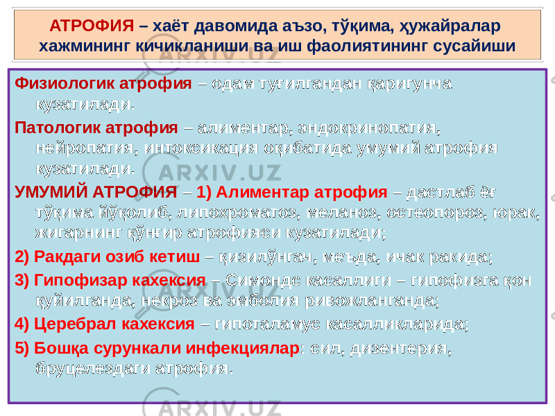 АТРОФИЯ – хаёт давомида аъзо, тўқима, ҳужайралар хажмининг кичикланиши ва иш фаолиятининг сусайиши Физиологик атрофия – одам туғилгандан қаригунча кузатилади. Патологик атрофия – алиментар, эндокринопатия, нейропатия, интоксикация оқибатида умумий атрофия кузатилади. УМУМИЙ АТРОФИЯ – 1) Алиментар атрофия – дастлаб ёғ тўқима йўқолиб, липохроматоз, меланоз, остеопороз, юрак, жигарнинг қўнғир атрофияси кузатилади; 2) Ракдаги озиб кетиш – қизилўнгач, меъда, ичак ракида; 3) Гипофизар кахексия – Симондс касаллиги – гипофизга қон қуйилганда, некроз ва эмболия ривожланганда; 4) Церебрал кахексия – гипоталамус касалликларида; 5) Бошқа сурункали инфекциялар : сил, дизентерия, бруцелездаги атрофия. 