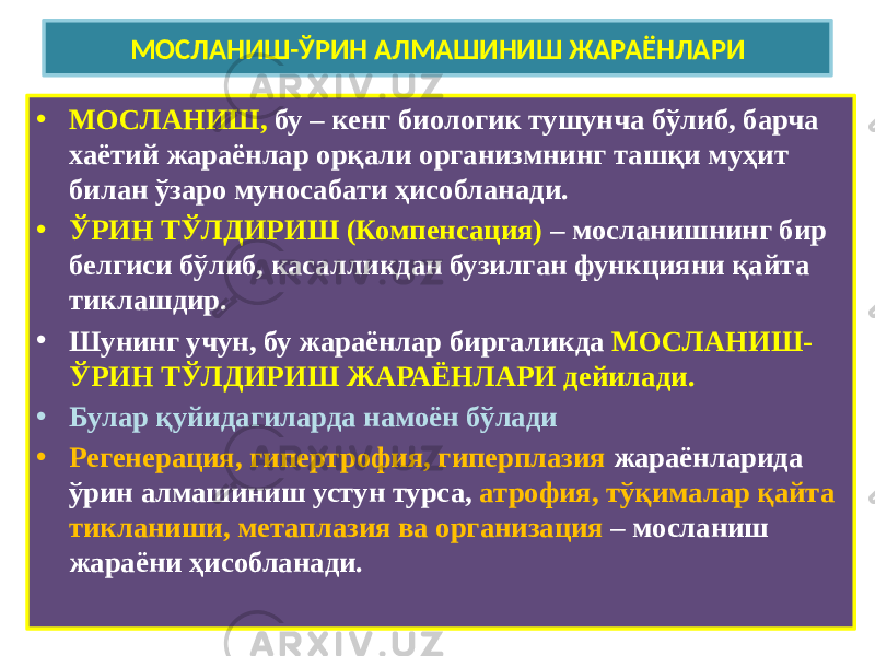 МОСЛАНИШ-ЎРИН АЛМАШИНИШ ЖАРАЁНЛАРИ • МОСЛАНИШ, бу – кенг биологик тушунча бўлиб, барча хаётий жараёнлар орқали организмнинг ташқи муҳит билан ўзаро муносабати ҳисобланади. • ЎРИН ТЎЛДИРИШ (Компенсация) – мосланишнинг бир белгиси бўлиб, касалликдан бузилган функцияни қайта тиклашдир. • Шунинг учун, бу жараёнлар биргаликда МОСЛАНИШ- ЎРИН ТЎЛДИРИШ ЖАРАЁНЛАРИ дейилади. • Булар қуйидагиларда намоён бўлади • Регенерация, гипертрофия, гиперплазия жараёнларида ўрин алмашиниш устун турса, атрофия, тўқималар қайта тикланиши, метаплазия ва организация – мосланиш жараёни ҳисобланади. 