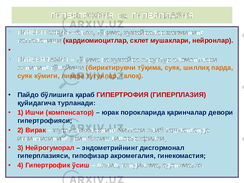 ГИПЕРТРОФИЯ ва ГИПЕРПЛАЗИЯ • ГИПЕРТРОФИЯ – аъзо, тўқима, ҳужайралар хажмининг катталаниши (кардиомиоцитлар, склет мушаклари, нейронлар). • • ГИПЕРПЛАЗИЯ – тўқима ва ҳужайра структур элементлари сонининг кўпайиши (бириктирувчи тўқима, суяк, шиллиқ парда, суяк кўмиги, лимфа тугунлар, талоқ). • Пайдо бўлишига қараб ГИПЕРТРОФИЯ (ГИПЕРПЛАЗИЯ) қуйидагича турланади: • 1) Ишчи (компенсатор) – юрак порокларида қаринчалар девори гипертрофияси; • 2) Вирак – жуфт аъзоларнинг биттаси олиб ташланганда иккинчисининг ўрин босиш гипертрофияси; • 3) Нейрогуморал – эндометрийнинг дисгормонал гиперплазияси, гипофизар акромегалия, гинекомастия; • 4) Гипертрофик ўсиш – полип, кондилома, аденоматоз. 