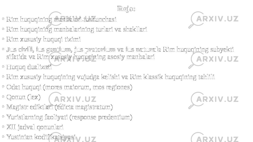 Reja: • Rim huquqining manbalari tushunchasi • Rim huquqining manbalarining turlari va shakllari • Rim xususiy huquqi tizimi • Jus civili, ius gentium, jus pretorium va ius naturale Rim huquqining subyekti sifatida va Rim xususiy huquqining asosiy manbalari • Huquq dualizmi • Rim xususiy huquqining vujudga kelishi va Rim klassik huquqining tahlili • Odat huquqi (mores maiorum, mos regiones) • Qonun (lex) • Magistr ediktlari (edicta magistratum) • Yuristlarning faoliyati (response predentium) • XII jadval qonunlari • Yustinian kodifikatsiyasi 