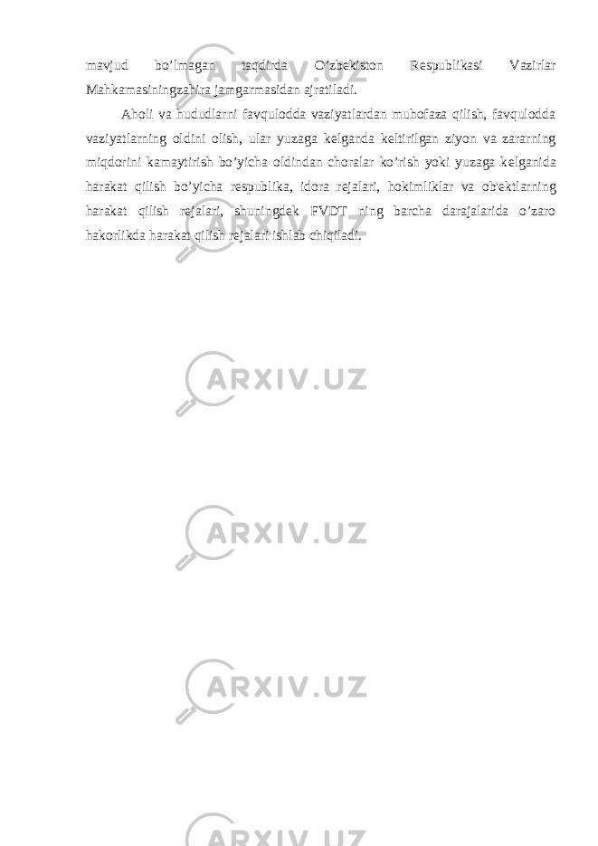 mavjud bo’lmagan taqdirda O’zb е kiston R е spublikasi Vazirlar Mahkamasiningzahira jamgarmasidan ajratiladi. Aholi va hududlarni favqulodda vaziyatlardan muhofaza qilish, favqulodda vaziyatlarning oldini olish, ular yuzaga k е lganda k е ltirilgan ziyon va zararning miqdorini kamaytirish bo’yicha oldindan choralar ko’rish yoki yuzaga k е lganida harakat qilish bo’yicha r е spublika, idora r е jalari, hokimliklar va ob&#39; е ktlarning harakat qilish r е jalari, shuningd е k FVDT ning barcha darajalarida o’zaro hakorlikda harakat qilish r е jalari ishlab chiqiladi. 