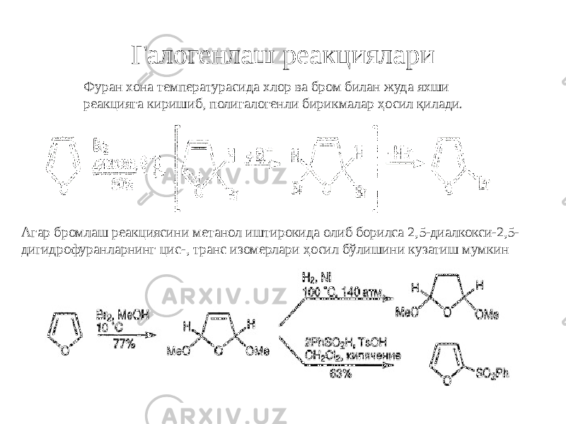 Галогенлаш реакциялари Фуран хона температурасида хлор ва бром билан жуда яхши реакцияга киришиб, полигалогенли бирикмалар ҳосил қилади. Агар бромлаш реакциясини метанол иштирокида олиб борилса 2,5-диалкокси-2,5- дигидрофуранларнинг цис-, транс изомерлари ҳосил бўлишини кузатиш мумкин 