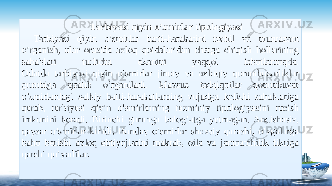 Tarbiyasi qiyin o’smirlar tipologiyasi Tarbiyasi qiyin o’smirlar hatti-harakatini izchil va muntazam o’rganish, ular orasida axloq qoidalaridan chetga chiqish hollarining sabablari turlicha ekanini yaqqol isbotlamoqda. Odatda tarbiyasi qiyin o’smirlar jinoiy va axloqiy qonunbuzarliklar guruhiga ajratib o’rganiladi. Maxsus tadqiqotlar qonunbuzar o’smirlardagi salbiy hatti-harakatlarning vujudga kelishi sabablariga qarab, tarbiyasi qiyin o’smirlarning taxminiy tipologiyasini tuzish imkonini beradi. Birinchi guruhga balog’atga yetmagan. Andishasiz, qaysar o’smirlar kiradi. Bunday o’smirlar shaxsiy qarashi, o’zgalarga baho berishi axloq ehtiyojlarini maktab, oila va jamoatchilik fikriga qarshi qo’yadilar.  25 2E 1119 0802 21 120A 1119 1F0203 0B 1F020C080203 1802161107 1F0203 24 