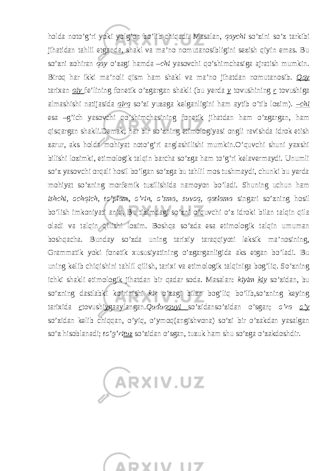 holda noto’g’ri yoki yolg’on bo’lib chiqadi. Masalan, qaychi so’zini so’z tarkibi jihatidan tahlil etganda, shakl va ma’no nomutanosibligini sezish qiyin emas. Bu so’zni zohiran qay o’zagi hamda –chi yasovchi qo’shimchasiga ajratish mumkin. Biroq har ikki ma’noli qism ham shakl va ma’no jihatdan nomutanosib. Qay tarixan qiy fe’lining fonetik o’zgargan shakli (bu yerda y tovushining r tovushiga almashishi natijasida qirq so’zi yuzaga kelganligini ham aytib o’tib lozim). –chi esa –g’ich yasovchi qo’shimchasining fonetik jihatdan ham o’zgargan, ham qisqargan shakli.Demak, har bir so’zning etimologiyasi ongli ravishda idrok etish zarur, aks holda mohiyat noto’g’ri anglashilishi mumkin.O’quvchi shuni yaxshi bilishi lozimki, etimologik talqin barcha so’zga ham to’g’ri kelavermaydi. Unumli so’z yasovchi orqali hosil bo’lgan so’zga bu tahlil mos tushmaydi, chunki bu yerda mohiyat so’zning morfemik tuzilishida namoyon bo’ladi. Shuning uchun ham ishchi, ochqich, to’plam, o’rin, o’sma , suvoq, qatlama singari so’zning hosil bo’lish imkoniyati aniq. Bu tizimdagi so’zni o’quvchi o’z idroki bilan talqin qila oladi va talqin qilishi lozim. Boshqa so’zda esa etimologik talqin umuman boshqacha. Bunday so’zda uning tarixiy taraqqiyoti leksik ma’nosining, Grammatik yoki fonetik xususiyatining o’zgarganligida aks etgan bo’ladi. Bu uning kelib chiqishini tahlil qilish, tarixi va etimologik talqiniga bog’liq. So’zning ichki shakli etimologik jihatdan bir qadar soda. Masalan: kiyim kiy so’zidan, bu so’zning dastlabki ko’rinishi kir o’zagi bilan bog’liq bo’lib,so’zning keying tarixida r tovushi y gaaylangan .Quduq quyi so’zidanso’zidan o’sgan; o’ra o’y so’zidan kelib chiqqan, o’yiq, o’ymoq(angishvona) so’zi bir o’zakdan yasalgan so’z hisoblanadi; to’g’ri tuz so’zidan o’sgan, tuzuk ham shu so’zga o’zakdoshdir. 