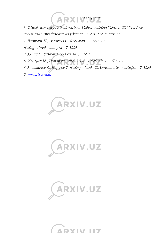 Adabiyotlar: 1. O’zbekiston Respublikasi Vazirlar Mahkamasining “Davlat tili” “Kadrlar tayyorlash milliy dasturi” haqidagi qonunlari. “Xalq ta’limi”. 2. Ne’matov H., Bozorov O. Til va nutq. T. 1993. 23 Hozirgi o’zbek adabiy tili. T. 1996 3. Azizov O. Tilshunoslikka kirish. T. 1963. 4. Mirzayev M., UsmonovS., Rasulov R. O’zbek tili. T. 1979. 1-2 5. Shodmonov E., Nafasov T. Hozirgi o’zbek tili. Laboratoriya mashqlari. T. 1986 6. www.ziyonet.uz 