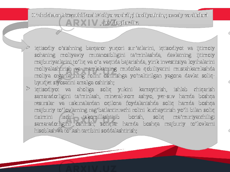 O’zbekiston Respublikasi Moliya vazirligi faoliyatining asosiy vazifalari quyidagilardir:  iqtisodiy o’sishning barqaror yuqori sur’atlarini, iqtisodiyot va ijtimoiy sohaning moliyaviy mutanosibligini ta’minlashda, davlatning ijtimoiy majburiyatlarini to’liq va o’z vaqtida bajarishda, yirik investitsiya loyihalarini moliyalashtirish va mamlakatning mudofaa qobiliyatini mustahkamlashda moliya organlarining rolini oshirishga yo’naltirilgan yagona davlat soliq- byudjet siyosatini amalga oshirish;  iqtisodiyot va aholiga soliq yukini kamaytirish, ishlab chiqarish samaradorligini ta’minlash, mineral-xom ashyo, yer-suv hamda boshqa resurslar va uskunalardan oqilona foydalanishda soliq hamda boshqa majburiy to’lovlarning rag’batlantiruvchi rolini kuchaytirish yo’li bilan soliq tizimini izchil takomillashtirib borish, soliq ma’muriyatchiligi samaradorligini oshirish, soliqlar hamda boshqa majburiy to’lovlarni hisoblash va to’lash tartibini soddalashtirish; 