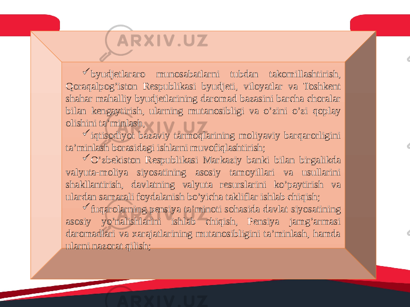  byudjetlararo munosabatlarni tubdan takomillashtirish, Qoraqalpog’iston Respublikasi byudjeti, viloyatlar va Toshkent shahar mahalliy byudjetlarining daromad bazasini barcha choralar bilan kengaytirish, ularning mutanosibligi va o’zini o’zi qoplay olishini ta’minlash,  iqtisodiyot bazaviy tarmoqlarining moliyaviy barqarorligini ta’minlash borasidagi ishlarni muvofiqlashtirish;  O’zbekiston Respublikasi Markaziy banki bilan birgalikda valyuta-moliya siyosatining asosiy tamoyillari va usullarini shakllantirish, davlatning valyuta resurslarini ko’paytirish va ulardan samarali foydalanish bo’yicha takliflar ishlab chiqish;  fuqarolarning pensiya ta’minoti sohasida davlat siyosatining asosiy yo’nalishlarini ishlab chiqish, Pensiya jamg’armasi daromadlari va xarajatlarining mutanosibligini ta’minlash, hamda ularni nazorat qilish; 