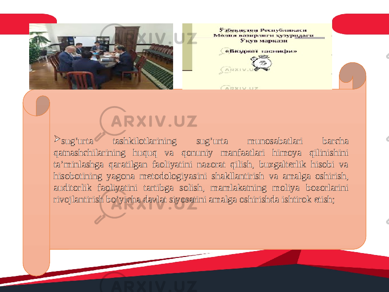  sug’urta tashkilotlarining sug’urta munosabatlari barcha qatnashchilarining huquq va qonuniy manfaatlari himoya qilinishini ta’minlashga qaratilgan faoliyatini nazorat qilish, buxgalterlik hisobi va hisobotining yagona metodologiyasini shakllantirish va amalga oshirish, auditorlik faoliyatini tartibga solish, mamlakatning moliya bozorlarini rivojlantirish bo’yicha davlat siyosatini amalga oshirishda ishtirok etish; 