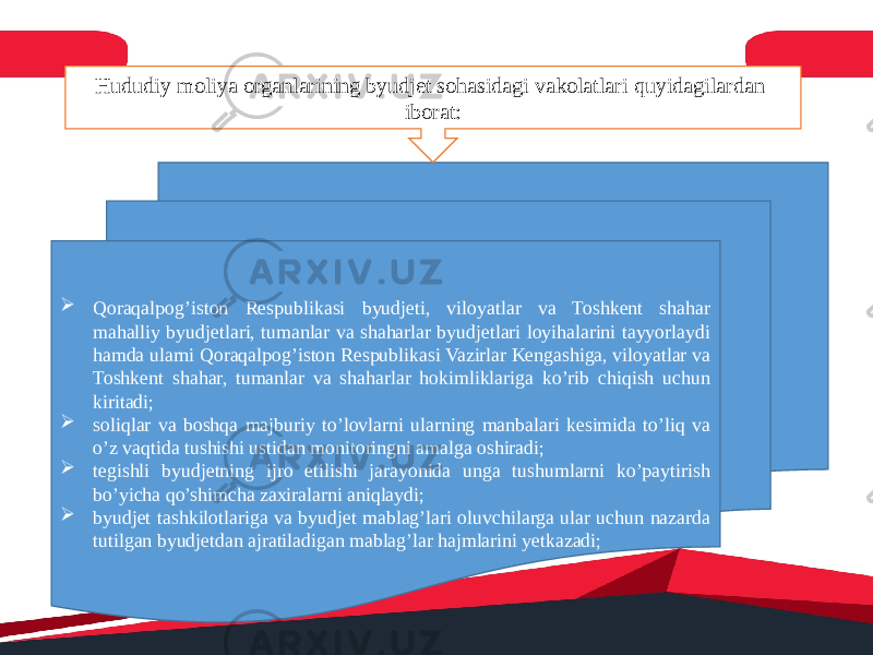  Qoraqalpog’iston Respublikasi byudjeti, viloyatlar va Toshkent shahar mahalliy byudjetlari, tumanlar va shaharlar byudjetlari loyihalarini tayyorlaydi hamda ularni Qoraqalpog’iston Respublikasi Vazirlar Kengashiga, viloyatlar va Toshkent shahar, tumanlar va shaharlar hokimliklariga ko’rib chiqish uchun kiritadi;  soliqlar va boshqa majburiy to’lovlarni ularning manbalari kesimida to’liq va o’z vaqtida tushishi ustidan monitoringni amalga oshiradi;  tegishli byudjetning ijro etilishi jarayonida unga tushumlarni ko’paytirish bo’yicha qo’shimcha zaxiralarni aniqlaydi;  byudjet tashkilotlariga va byudjet mablag’lari oluvchilarga ular uchun nazarda tutilgan byudjetdan ajratiladigan mablag’lar hajmlarini yetkazadi; Hududiy moliya organlarining byudjet sohasidagi vakolatlari quyidagilardan iborat: 