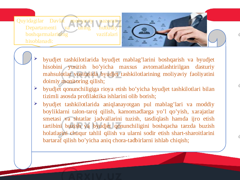 Quyidagilar Davlat moliyaviy nazorati Departamenti va uning hududiy boshqarmalarining vazifalari hisoblanadi:  byudjet tashkilotlarida byudjet mablag’larini boshqarish va byudjet hisobini yuritish bo’yicha maxsus avtomatlashtirilgan dasturiy mahsulotlar vositasida byudjet tashkilotlarining moliyaviy faoliyatini doimiy monitoring qilish;  byudjet qonunchiligiga rioya etish bo’yicha byudjet tashkilotlari bilan tizimli asosda profilaktika ishlarini olib borish;  byudjet tashkilotlarida aniqlanayotgan pul mablag’lari va moddiy boyliklarni talon-taroj qilish, kamomadlarga yo’l qo’yish, xarajatlar smetasi va shtatlar jadvallarini tuzish, tasdiqlash hamda ijro etish tartibini buzish va byudjet qonunchiligini boshqacha tarzda buzish holatlarini chuqur tahlil qilish va ularni sodir etish shart-sharoitlarini bartaraf qilish bo’yicha aniq chora-tadbirlarni ishlab chiqish; 