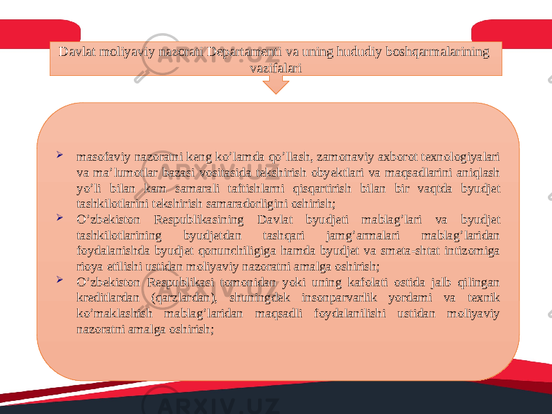 Davlat moliyaviy nazorati Departamenti va uning hududiy boshqarmalarining vazifalari  masofaviy nazoratni keng ko’lamda qo’llash, zamonaviy axborot texnologiyalari va ma’lumotlar bazasi vositasida tekshirish obyektlari va maqsadlarini aniqlash yo’li bilan kam samarali taftishlarni qisqartirish bilan bir vaqtda byudjet tashkilotlarini tekshirish samaradorligini oshirish;  O’zbekiston Respublikasining Davlat byudjeti mablag’lari va byudjet tashkilotlarining byudjetdan tashqari jamg’armalari mablag’laridan foydalanishda byudjet qonunchiligiga hamda byudjet va smeta-shtat intizomiga rioya etilishi ustidan moliyaviy nazoratni amalga oshirish;  O’zbekiston Respublikasi tomonidan yoki uning kafolati ostida jalb qilingan kreditlardan (qarzlardan), shuningdek insonparvarlik yordami va texnik ko’maklashish mablag’laridan maqsadli foydalanilishi ustidan moliyaviy nazoratni amalga oshirish; 