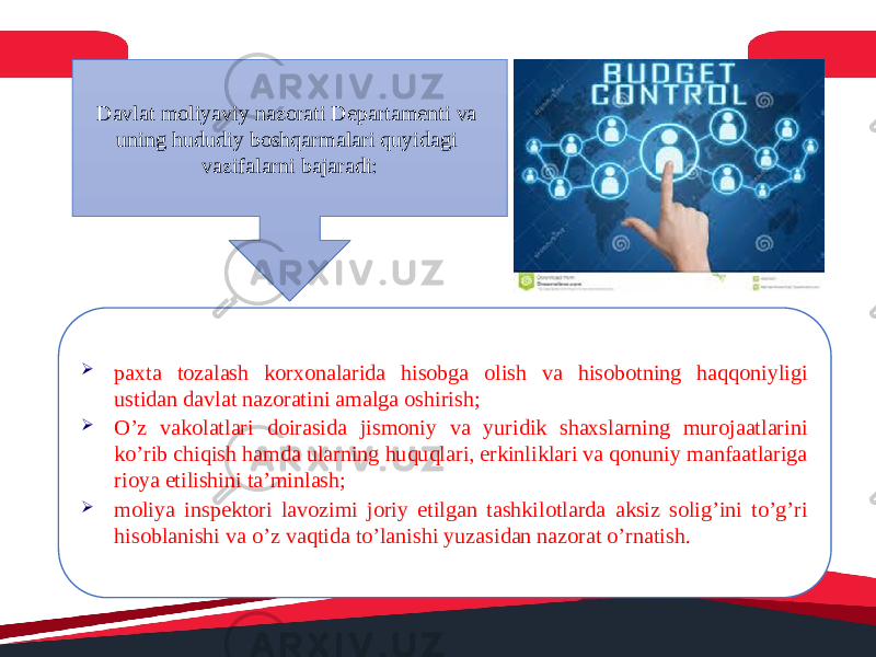 Davlat moliyaviy nazorati Departamenti va uning hududiy boshqarmalari quyidagi vazifalarni bajaradi:  paxta tozalash korxonalarida hisobga olish va hisobotning haqqoniyligi ustidan davlat nazoratini amalga oshirish;  O’z vakolatlari doirasida jismoniy va yuridik shaxslarning murojaatlarini ko’rib chiqish hamda ularning huquqlari, erkinliklari va qonuniy manfaatlariga rioya etilishini ta’minlash;  moliya inspektori lavozimi joriy etilgan tashkilotlarda aksiz solig’ini to’g’ri hisoblanishi va o’z vaqtida to’lanishi yuzasidan nazorat o’rnatish. 