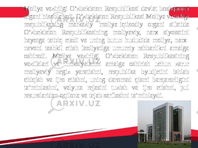 Moliya vazirligi O’zbekiston Respublikasi davlat boshqaruvi organi hisoblanadi. O’zbekiston Respublikasi Moliya vazirligi respublikaning markaziy moliya-iqtisodiy organi sifatida O’zbekiston Respublikasining moliyaviy, narx siyosatini hayotga tatbiq etadi va uning butun hududida moliya, narx- navoni tashkil etish faoliyatiga umumiy rahbarlikni amalga oshiradi. Moliya vazirligi O’zbekiston Respublikasining vazifalari va funksiyalarini amalga oshirish uchun zarur moliyaviy negiz yaratishni, respublika byudjetini ishlab chiqish va ijro etishni, uning daromad qismi barqarorligini ta‘minlashni, valyuta rejasini tuzish va ijro etishni, pul resurslaridan oqilona va tejab sarflashni ta‘minlaydi. 