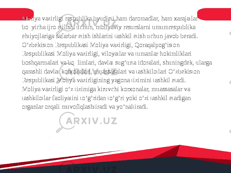 Moliya vazirligi respublika byudjeti ham daromadlar, ham xarajatlar bo‗yicha ijro etilishi uchun, moliyaviy resurslarni umumrespublika ehtiyojlariga safarbar etish ishlarini tashkil etish uchun javob beradi. O’zbekiston Respublikasi Moliya vazirligi, Qoraqalpog’iston Respublikasi Moliya vazirligi, viloyatlar va tumanlar hokimliklari boshqarmalari va bo‗limlari, davlat sug’urta idoralari, shuningdek, ularga qarashli davlat korxonalari, muassasalari va tashkilotlari O’zbekiston Respublikasi Moliya vazirligining yagona tizimini tashkil etadi. Moliya vazirligi o’z tizimiga kiruvchi korxonalar, muassasalar va tashkilotlar faoliyatini to’g’ridan to’g’ri yoki o’zi tashkil etadigan organlar orqali muvofiqlashtiradi va yo’naltiradi. 