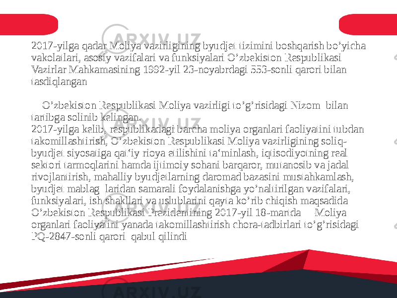 2017-yilga qadar Moliya vazirligining byudjet tizimini boshqarish bo’yicha vakolatlari, asosiy vazifalari va funksiyalari O’zbekiston Respublikasi Vazirlar Mahkamasining 1992-yil 23-noyabrdagi 553-sonli qarori bilan tasdiqlangan ―O’zbekiston Respublikasi Moliya vazirligi to’g’risidagi Nizom bilan tartibga solinib kelingan. 2017-yilga kelib, respublikadagi barcha moliya organlari faoliyatini tubdan takomillashtirish, O’zbekiston Respublikasi Moliya vazirligining soliq- byudjet siyosatiga qat‘iy rioya etilishini ta‘minlash, iqtisodiyotning real sektori tarmoqlarini hamda ijtimoiy sohani barqaror, mutanosib va jadal rivojlantirish, mahalliy byudjetlarning daromad bazasini mustahkamlash, byudjet mablag‗laridan samarali foydalanishga yo’naltirilgan vazifalari, funksiyalari, ish shakllari va uslublarini qayta ko’rib chiqish maqsadida O’zbekiston Respublikasi Prezidentining 2017-yil 18-martda ―Moliya organlari faoliyatini yanada takomillashtirish chora-tadbirlari to’g’risidagi PQ-2847-sonli qarori qabul qilindi 