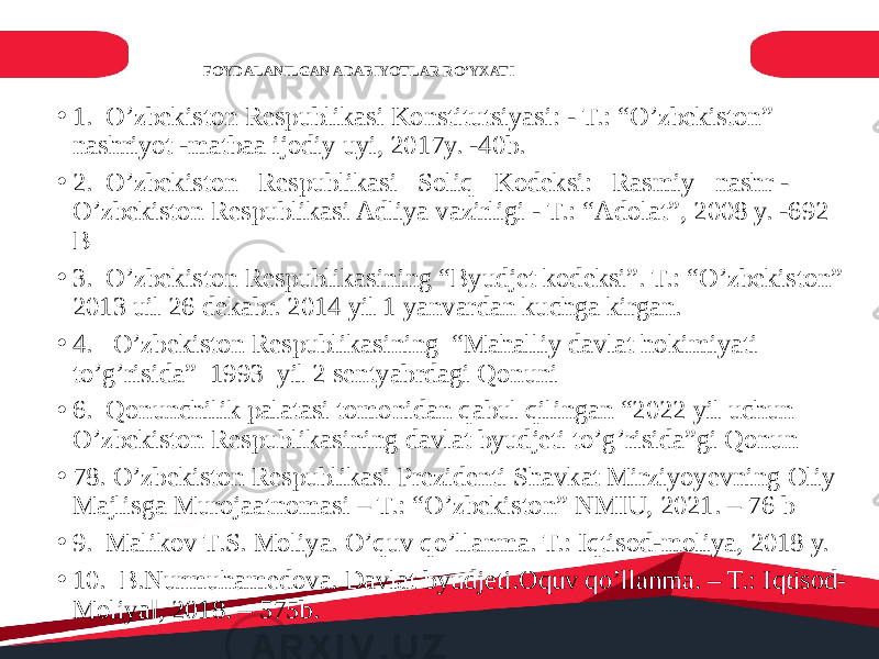 FOYDALANILGAN ADABIYOTLAR RO’YXATI • 1. O’zbekiston Respublikasi Konstitutsiyasi: - T.: “O’zbekiston” nashriyot -matbaa ijodiy uyi, 2017y. -40b. • 2. O’zbekiston Respublikasi Soliq Kodeksi: Rasmiy nashr - O’zbekiston Respublikasi Adliya vazirligi - T.: “Adolat”, 2008 y. -692 B • 3. O’zbekiston Respublikasining “Byudjet kodeksi”. T.: “O’zbekiston” 2013 uil 26 dekabr. 2014 yil 1 yanvardan kuchga kirgan. • 4. O’zbekiston Respublikasining “Mahalliy davlat hokimiyati to’g’risida” 1993 yil 2 sentyabrdagi Qonuni • 6. Qonunchilik palatasi tomonidan qabul qilingan “2022 yil uchun O’zbekiston Respublikasining davlat byudjeti to’g’risida”gi Qonun • 78. O’zbekiston Respublikasi Prezidenti Shavkat Mirziyoyevning Oliy Majlisga Murojaatnomasi – T.: “O’zbekiston” NMIU, 2021. – 76 b • 9. Malikov T.S. Moliya. O’quv qo’llanma. T.: Iqtisod-moliya, 2018 y. • 10. B.Nurmuhamedova. Davlat byudjeti.Oquv qo’llanma. – T.: Iqtisod- Moliya‖, 2018. – 575b. 