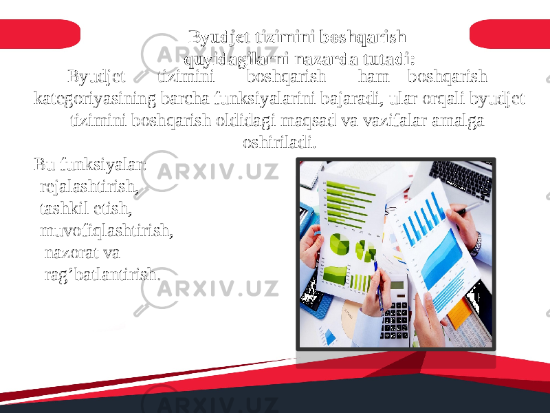 Byudjet tizimini boshqarish quyidagilarni nazarda tutadi: Byudjet tizimini boshqarish ham boshqarish kategoriyasining barcha funksiyalarini bajaradi, ular orqali byudjet tizimini boshqarish oldidagi maqsad va vazifalar amalga oshiriladi. Bu funksiyalar: -rejalashtirish, -tashkil etish, -muvofiqlashtirish, - nazorat va -rag’batlantirish. 