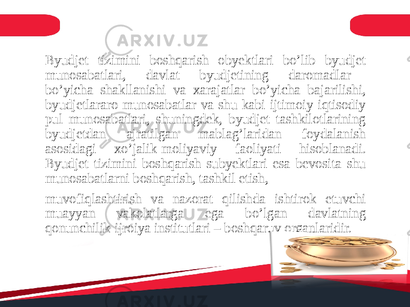 Byudjet tizimini boshqarish obyektlari bo’lib byudjet munosabatlari, davlat byudjetining daromadlar bo’yicha shakllanishi va xarajatlar bo’yicha bajarilishi, byudjetlararo munosabatlar va shu kabi ijtimoiy-iqtisodiy pul munosabatlari, shuningdek, byudjet tashkilotlarining byudjetdan ajratilgan mablag’laridan foydalanish asosidagi xo’jalik-moliyaviy faoliyati hisoblanadi. Byudjet tizimini boshqarish subyektlari esa bevosita shu munosabatlarni boshqarish, tashkil etish, muvofiqlashtirish va nazorat qilishda ishtirok etuvchi muayyan vakolatlarga ega bo’lgan davlatning qonunchilik-ijroiya institutlari – boshqaruv organlaridir. 