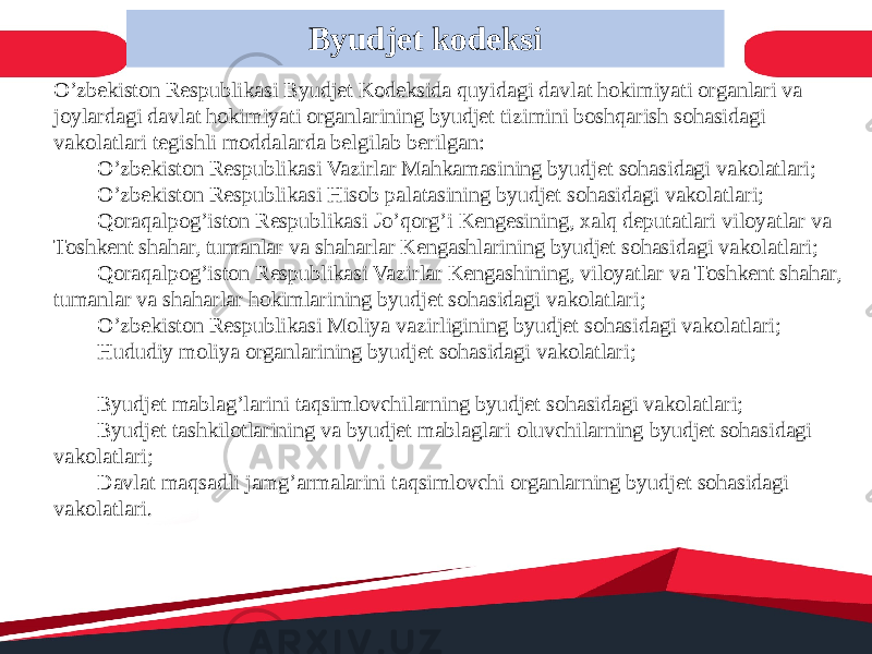 O’zbekiston Respublikasi Byudjet Kodeksida quyidagi davlat hokimiyati organlari va joylardagi davlat hokimiyati organlarining byudjet tizimini boshqarish sohasidagi vakolatlari tegishli moddalarda belgilab berilgan:  O’zbekiston Respublikasi Vazirlar Mahkamasining byudjet sohasidagi vakolatlari;  O’zbekiston Respublikasi Hisob palatasining byudjet sohasidagi vakolatlari;  Qoraqalpog’iston Respublikasi Jo’qorg’i Kengesining, xalq deputatlari viloyatlar va Toshkent shahar, tumanlar va shaharlar Kengashlarining byudjet sohasidagi vakolatlari;  Qoraqalpog’iston Respublikasi Vazirlar Kengashining, viloyatlar va Toshkent shahar, tumanlar va shaharlar hokimlarining byudjet sohasidagi vakolatlari;  O’zbekiston Respublikasi Moliya vazirligining byudjet sohasidagi vakolatlari;  Hududiy moliya organlarining byudjet sohasidagi vakolatlari;  Byudjet mablag’larini taqsimlovchilarning byudjet sohasidagi vakolatlari;  Byudjet tashkilotlarining va byudjet mablaglari oluvchilarning byudjet sohasidagi vakolatlari;  Davlat maqsadli jamg’armalarini taqsimlovchi organlarning byudjet sohasidagi vakolatlari. Byudjet kodeksi 