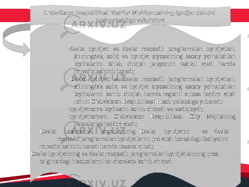 O’zbekiston Respublikasi Vazirlar Mahkamasining byudjet tizimini boshqarishdagi vakolatlari -davlat byudjeti va davlat maqsadli jamg‘armalari byudjetlari, shuningdek, soliq va byudjet siyosatining asosiy yo‘nalishlari loyihalarini ishlab chiqish jarayonini tashkil etadi hamda muvofiqlashtirib boradi; -Davlat byudjeti va davlat maqsadli jamg‘armalari byudjetlari, shuningdek soliq va byudjet siyosatining asosiy yo‘nalishlari loyihalarini ko‘rib chiqish hamda tegishli xulosa taqdim etish uchun O‘zbekiston Respublikasi Hisob palatasiga yuboradi; -byudjetnoma loyihasini ko‘rib chiqadi va tasdiqlaydi; -byudjetnomani O‘zbekiston Respublikasi Oliy Majlisining palatalariga taqdim etadi;  Davlat boshqaruvi organlarining Davlat byudjetini va davlat maqsadli jamg‘armalari byudjetlarini ijro etish borasidagi faoliyatini muvofiqlashtirib boradi hamda nazorat qiladi; Davlat byudjetining va davlat maqsadli jamg‘armalari byudjetlarining ijrosi to‘g‘risidagi hisobotlarni har chorakda ko‘rib chiqadi 