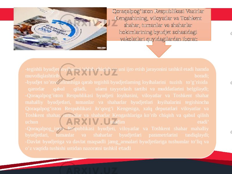 Qoraqalpog’iston Respublikasi Vazirlar Kengashining, viloyatlar va Toshkent shahar, tumanlar va shaharlar hokimlarining byudjet sohasidagi vakolatlari quyidagilardan iborat: -tegishli byudjet loyihasini ishlab chiqish va uni ijro etish jarayonini tashkil etadi hamda muvofiqlashtirib boradi; -byudjet so’rovi olinishiga qarab tegishli byudjetlarning loyihalarini tuzish to’g’risida qarorlar qabul qiladi, ularni tayyorlash tartibi va muddatlarini belgilaydi; -Qoraqalpog’iston Respublikasi byudjeti loyihasini, viloyatlar va Toshkent shahar mahalliy byudjetlari, tumanlar va shaharlar byudjetlari loyihalarini tegishincha Qoraqalpog’iston Respublikasi Jo’qorg’i Kengesiga, xalq deputatlari viloyatlar va Toshkent shahar, tumanlar va shaharlar Kengashlariga ko’rib chiqish va qabul qilish uchun taqdim etadi’ - Qoraqalpog‗iston Respublikasi byudjeti, viloyatlar va Toshkent shahar mahalliy byudjetlari, tumanlar va shaharlar byudjetlari parametrlarini tasdiqlaydi; - Davlat byudjetiga va davlat maqsadli jamg‗armalari byudjetlariga tushumlar to’liq va o’z vaqtida tushishi ustidan nazoratni tashkil etadi 