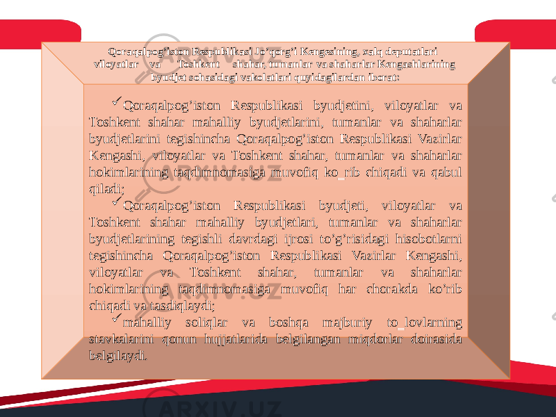 Qoraqalpog’iston Respublikasi Jo’qorg’i Kengesining, xalq deputatlari viloyatlar va Toshkent shahar, tumanlar va shaharlar Kengashlarining byudjet sohasidagi vakolatlari quyidagilardan iborat:  Qoraqalpog’iston Respublikasi byudjetini, viloyatlar va Toshkent shahar mahalliy byudjetlarini, tumanlar va shaharlar byudjetlarini tegishincha Qoraqalpog’iston Respublikasi Vazirlar Kengashi, viloyatlar va Toshkent shahar, tumanlar va shaharlar hokimlarining taqdimnomasiga muvofiq ko‗rib chiqadi va qabul qiladi;  Qoraqalpog’iston Respublikasi byudjeti, viloyatlar va Toshkent shahar mahalliy byudjetlari, tumanlar va shaharlar byudjetlarining tegishli davrdagi ijrosi to’g’risidagi hisobotlarni tegishincha Qoraqalpog’iston Respublikasi Vazirlar Kengashi, viloyatlar va Toshkent shahar, tumanlar va shaharlar hokimlarining taqdimnomasiga muvofiq har chorakda ko’rib chiqadi va tasdiqlaydi;  mahalliy soliqlar va boshqa majburiy to‗lovlarning stavkalarini qonun hujjatlarida belgilangan miqdorlar doirasida belgilaydi. 