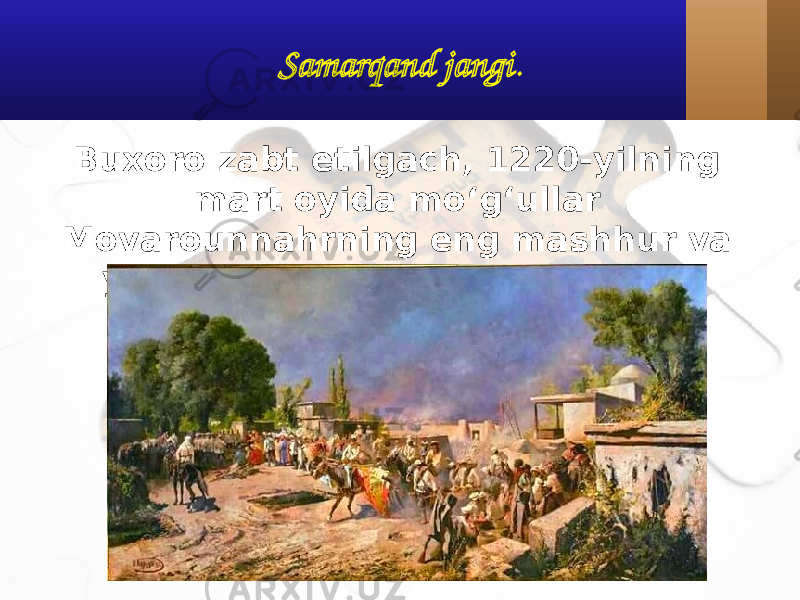 Samarqand jangi . Buxoro zabt etilgach, 1220-yilning mart oyida mo‘g‘ullar Movarounnahrning eng mashhur va yirik shahri bo‘lgan Samarqand tomon yo‘l oladi. 