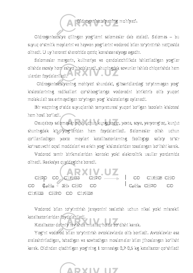 Gidrogenizatsiyaning mohiyati. Gidrogenizatsiya qilingan yog‘larni salomaslar deb ataladi. Salomas – bu suyuq o‘simlik moylarini va hayvon yog‘larini vodorod bilan to‘yintirish natijasida olinadi. U uy harorati sharoitida qattiq konsistensiyaga egadir. Salomaslar margarin, kulinariya va qandolatchilikda ishlatiladigan yog‘lar olishda asosiy hom ashyo hisoblanadi, shuningdek sovunlar ishlab chiqarishda ham ulardan foydalaniladi. Gidrogenizatsiyaning mohiyati shundaki, glitseridlardagi to‘yinmagan yog‘ kislotalarining radikallari qo‘shbog‘lariga vodorodni biriktirib olib yuqori molekulali tez erimaydigan to‘yingan yog‘ kislotalariga aylanadi. Bir vaqtning o‘zida suyuqlanish tempraturasi yuqori bo‘lgan izoolein kislotasi ham hosil bo‘ladi. Ozuqabop salomaslar olish uchun kungaboqar, paxta, soya, yeryong‘oq, kunjut shuningdek kit yog‘laridan ham foydalaniladi. Salomaslar olish uchun qo‘llaniladigan paxta moylari katallizatorlarning faolligiga salbiy ta’sir ko‘rsatuvchi oqsil moddalari va erkin yog‘ kislotalaridan tozalangan bo‘lishi kerak. Vodorod temir birikmalaridan kontakt yoki elektrolitik usullar yordamida olinadi. Reaksiya quyidagicha boradi. СН2О – СО – С17Н33 СН2О – СО – С17Н35 СНО – СО – С 17 Н 33 + 3Н 2 СНО – СО – С 17 Н 35 СН2О – СО – С17Н33 СН2О – СО – С17Н35 Vodorod bilan to‘yintirish jarayonini tezlatish uchun nikel yoki misnekil katalizatorlaridan foydalaniladi. Katalizator doimiy ravishda muallaq holda bo‘dishi kerak. Yog‘ni vodorod bilan to‘yintirish avtoklavlarda olib boriladi. Avtoklavlar esa aralashtiriladigan, isitadigan va sovitadigan moslamalar bilan jihozlangan bo‘lishi kerak. Oldindan qizdirilgan yog‘ning 1 tonnasiga 0,2-0,5 kg katalizator qo‘shiladi 