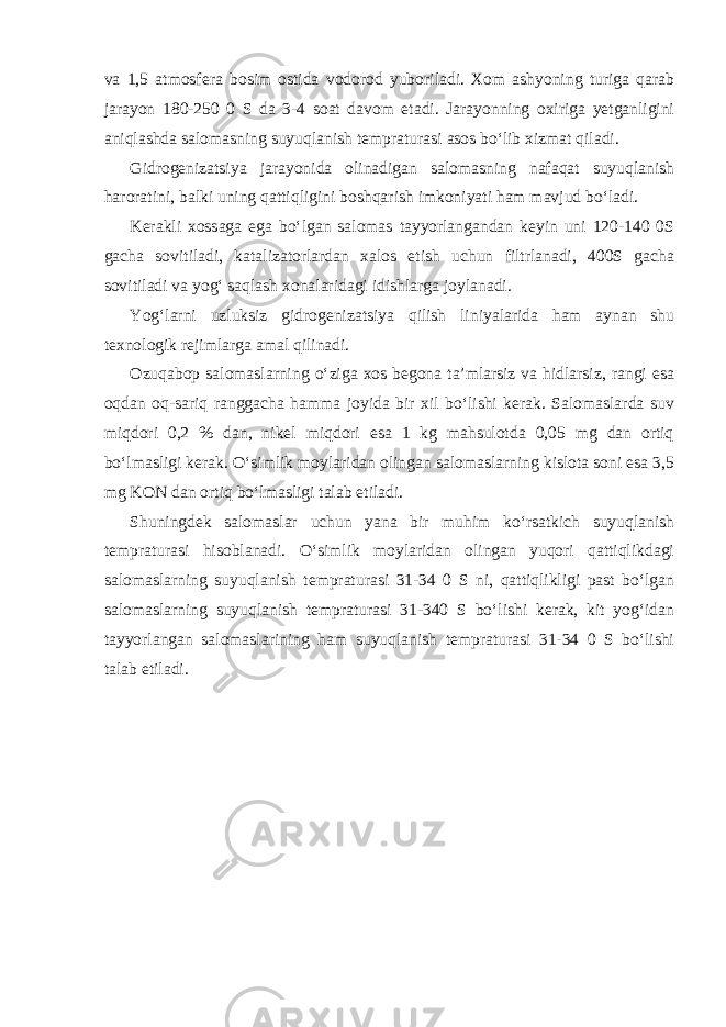 va 1,5 atmosfera bosim ostida vodorod yuboriladi. Xom ashyoning turiga qarab jarayon 180-250 0 S da 3-4 soat davom etadi. Jarayonning oxiriga yetganligini aniqlashda salomasning suyuqlanish tempraturasi asos bo‘lib xizmat qiladi. Gidrogenizatsiya jarayonida olinadigan salomasning nafaqat suyuqlanish haroratini, balki uning qattiqligini boshqarish imkoniyati ham mavjud bo‘ladi. Kerakli xossaga ega bo‘lgan salomas tayyorlangandan keyin uni 120-140 0S gacha sovitiladi, katalizatorlardan xalos etish uchun filtrlanadi, 400S gacha sovitiladi va yog‘ saqlash xonalaridagi idishlarga joylanadi. Yog‘larni uzluksiz gidrogenizatsiya qilish liniyalarida ham aynan shu texnologik rejimlarga amal qilinadi. Ozuqabop salomaslarning o‘ziga xos begona ta’mlarsiz va hidlarsiz, rangi esa oqdan oq-sariq ranggacha hamma joyida bir xil bo‘lishi kerak. Salomaslarda suv miqdori 0,2 % dan, nikel miqdori esa 1 kg mahsulotda 0,05 mg dan ortiq bo‘lmasligi kerak. O‘simlik moylaridan olingan salomaslarning kislota soni esa 3,5 mg KON dan ortiq bo‘lmasligi talab etiladi. Shuningdek salomaslar uchun yana bir muhim ko‘rsatkich suyuqlanish tempraturasi hisoblanadi. O‘simlik moylaridan olingan yuqori qattiqlikdagi salomaslarning suyuqlanish tempraturasi 31-34 0 S ni, qattiqlikligi past bo‘lgan salomaslarning suyuqlanish tempraturasi 31-340 S bo‘lishi kerak, kit yog‘idan tayyorlangan salomaslarining ham suyuqlanish tempraturasi 31-34 0 S bo‘lishi talab etiladi. 