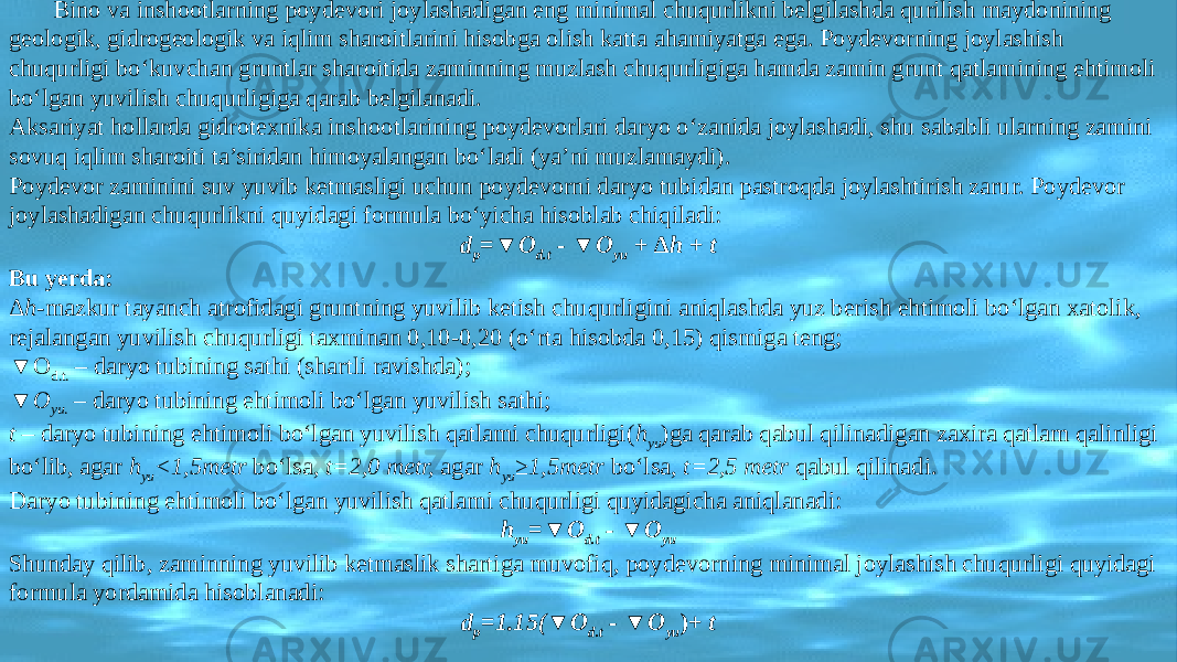 Bino va inshootlarning poydevori joylashadigan eng minimal chuqurlikni belgilashda qurilish maydonining geologik, gidrogeologik va iqlim sharoitlarini hisobga olish katta ahamiyatga ega. Poydevorning joylashish chuqurligi bo‘kuvchan gruntlar sharoitida zaminning muzlash chuqurligiga hamda zamin grunt qatlamining ehtimoli bo‘lgan yuvilish chuqurligiga qarab belgilanadi. Aksariyat hollarda gidrotexnika inshootlarining poydevorlari daryo o‘zanida joylashadi, shu sababli ularning zamini sovuq iqlim sharoiti ta’siridan himoyalangan bo‘ladi (ya’ni muzlamaydi). Poydevor zaminini suv yuvib ketmasligi uchun poydevorni daryo tubidan pastroqda joylashtirish zarur. Poydevor joylashadigan chuqurlikni quyidagi formula bo‘yicha hisoblab chiqiladi: d p =▼O d.t - ▼O yu + Δ h + t Bu yerda: Δ h -mazkur tayanch atrofidagi gruntning yuvilib ketish chuqurligini aniqlashda yuz berish ehtimoli bo‘lgan xatolik, rejalangan yuvilish chuqurligi taxminan 0,10-0,20 (o‘rta hisobda 0,15) qismiga teng; ▼ O d.t. – daryo tubining sathi (shartli ravishda); ▼ O yu . – daryo tubining ehtimoli bo‘lgan yuvilish sathi; t – daryo tubining ehtimoli bo‘lgan yuvilish qatlami chuqurligi( h yu )ga qarab qabul qilinadigan zaxira qatlam qalinligi bo‘lib, agar h yu <1,5metr bo‘lsa, t=2,0 metr, agar h yu ≥1,5metr bo‘lsa, t=2,5 metr qabul qilinadi. Daryo tubining ehtimoli bo‘lgan yuvilish qatlami chuqurligi quyidagicha aniqlanadi: h yu =▼O d.t - ▼O yu Shunday qilib, zaminning yuvilib ketmaslik shartiga muvofiq, poydevorning minimal joylashish chuqurligi quyidagi formula yordamida hisoblanadi: d p =1.15(▼O d.t - ▼O yu )+ t 