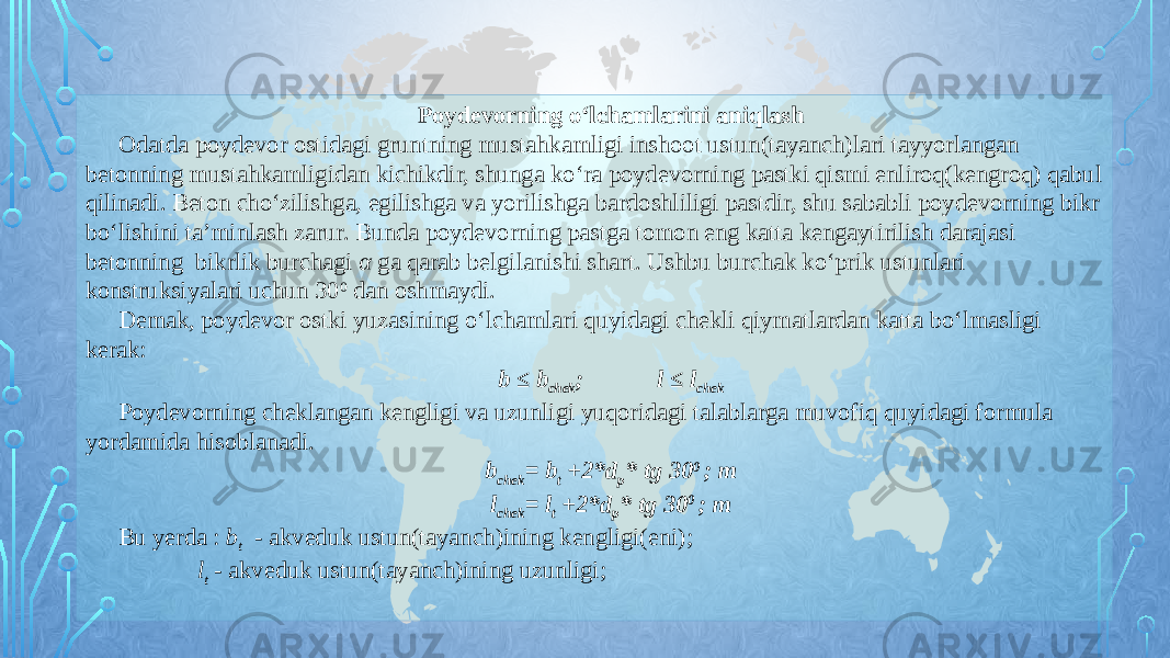 Poydevorning o‘lchamlarini aniqlash Odatda poydevor ostidagi gruntning mustahkamligi inshoot ustun(tayanch)lari tayyorlangan betonning mustahkamligidan kichikdir, shunga ko‘ra poydevorning pastki qismi enliroq(kengroq) qabul qilinadi. Beton cho‘zilishga, egilishga va yorilishga bardoshliligi pastdir, shu sababli poydevorning bikr bo‘lishini ta’minlash zarur. Bunda poydevorning pastga tomon eng katta kengaytirilish darajasi betonning bikrlik burchagi α ga qarab belgilanishi shart. Ushbu burchak ko‘prik ustunlari konstruksiyalari uchun 30 0 dan oshmaydi. Demak, poydevor ostki yuzasining o‘lchamlari quyidagi chekli qiymatlardan katta bo‘lmasligi kerak: b ≤ b chek ; l ≤ l chek Poydevorning cheklangan kengligi va uzunligi yuqoridagi talablarga muvofiq quyidagi formula yordamida hisoblanadi. b chek = b t +2*d p * tg 30 0 ; m l chek = l t +2*d p * tg 30 0 ; m Bu yerda : b t - akveduk ustun(tayanch)ining kengligi(eni); l t - akveduk ustun(tayanch)ining uzunligi; 