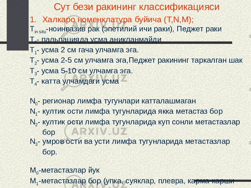 Сут бези ракининг классификацияси 1. Халкаро номенклатура буйича (T,N,M); Т in situ -ноинвазив рак (эпетилий ичи раки), Педжет раки Т 0 - пальпацияда усма аникланмайди Т 1 - усма 2 см гача улчамга эга. Т 2 - усма 2-5 см улчамга эга,Педжет ракининг таркалган шак Т 3 - усма 5-10 см улчамга эга. Т 4 - катта улчамдаги усма N 0 - регионар лимфа тугунлари катталашмаган N 1 - култик ости лимфа тугунларида якка метастаз бор N 2 - култик ости лимфа тугунларида куп сонли метастазлар бор N 3 - умров ости ва усти лимфа тугунларида метастазлар бор. М 0 -метастазлар йук М 1 -метастазлар бор (упка, суяклар, плевра, карма-карши сут бези, тери) 