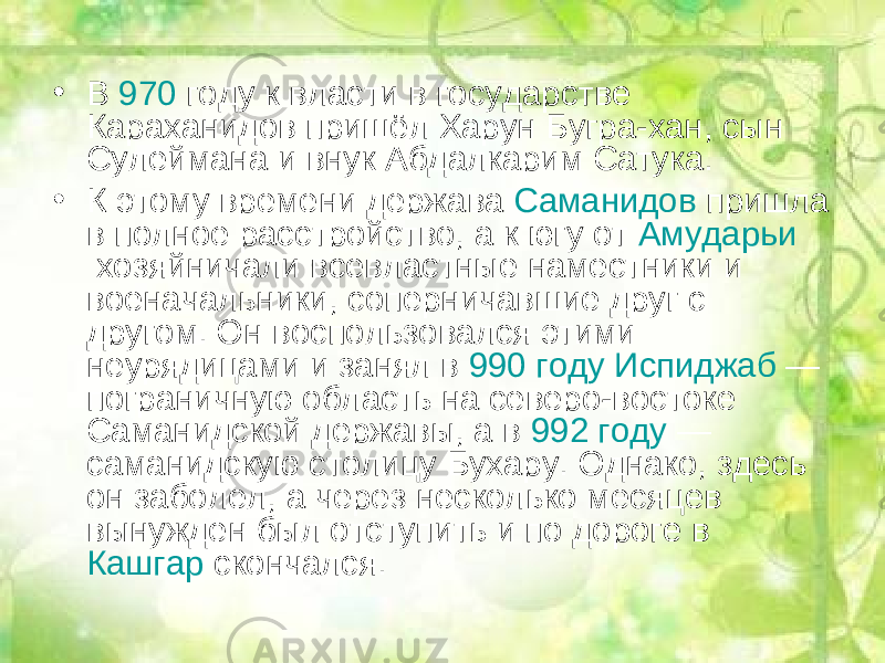 • В  970  году к власти в государстве Караханидов пришёл Харун Бугра-хан, сын Сулеймана и внук Абдалкарим Сатука. • К этому времени держава  Саманидов  пришла в полное расстройство, а к югу от  Амударьи  хозяйничали всевластные наместники и военачальники, соперничавшие друг с другом. Он воспользовался этими неурядицами и занял в  990 году   Испиджаб  — пограничную область на северо-востоке Саманидской державы, а в  992 году  — саманидскую столицу Бухару. Однако, здесь он заболел, а через несколько месяцев вынужден был отступить и по дороге в  Кашгар  скончался. 