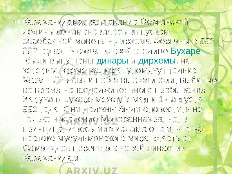 • Караханидское завоевание Ферганской долины ознаменовалось выпуском серебряной монеты - дирхема Ферганы в 991- 992 годах. В саманидской столице  Бухаре  были выпущены  динары  и  дирхемы , на которых, кроме халифа, упомянут только Харун. Это были победные эмиссии, выбитые во время непродолжительного пребывания Харуна в Бухаре между 7 мая и 17 августа 992 года. Они должны были оповестить не только население Мавераннахра, но, в принципе, и весь мир ислама о том, что на востоке мусульманского мира власть от Саманидов перешла к новой династии — Караханидам. 