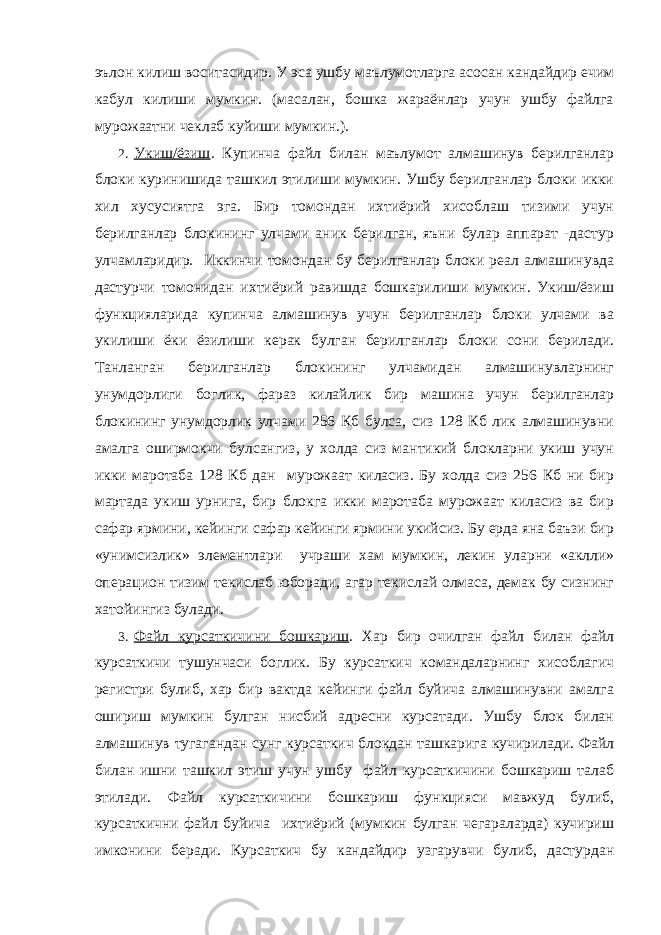 эълон килиш воситасидир. У эса ушбу маълумотларга асосан кандайдир ечим кабул килиши мумкин. (масалан, бошка жараёнлар учун ушбу файлга мурожаатни чеклаб куйиши мумкин.). 2. Укиш/ёзиш . Купинча файл билан маълумот алмашинув берилганлар блоки куринишида ташкил этилиши мумкин. Ушбу берилганлар блоки икки хил хусусиятга эга. Бир томондан ихтиёрий хисоблаш тизими учун берилганлар блокининг улчами аник берилган, яъни булар аппарат -дастур улчамларидир. Иккинчи томондан бу берилганлар блоки реал алмашинувда дастурчи томонидан ихтиёрий равишда бошкарилиши мумкин. Укиш/ёзиш функцияларида купинча алмашинув учун берилганлар блоки улчами ва укилиши ёки ёзилиши керак булган берилганлар блоки сони берилади. Танланган берилганлар блокининг улчамидан алмашинувларнинг унумдорлиги боглик, фараз килайлик бир машина учун берилганлар блокининг унумдорлик улчами 256 Кб булса, сиз 128 Кб лик алмашинувни амалга оширмокчи булсангиз, у холда сиз мантикий блокларни укиш учун икки маротаба 128 Кб дан мурожаат киласиз. Бу холда сиз 256 Кб ни бир мартада укиш урнига, бир блокга икки маротаба мурожаат киласиз ва бир сафар ярмини, кейинги сафар кейинги ярмини укийсиз. Бу ерда яна баъзи бир «унимсизлик» элементлари учраши хам мумкин, лекин уларни «аклли» операцион тизим текислаб юборади, агар текислай олмаса, демак бу сизнинг хатойингиз булади. 3. Файл курсаткичини бошкариш . Хар бир очилган файл билан файл курсаткичи тушунчаси боглик. Бу курсаткич командаларнинг хисоблагич регистри булиб, хар бир вактда кейинги файл буйича алмашинувни амалга ошириш мумкин булган нисбий адресни курсатади. Ушбу блок билан алмашинув тугагандан сунг курсаткич блокдан ташкарига кучирилади. Файл билан ишни ташкил этиш учун ушбу файл курсаткичини бошкариш талаб этилади. Файл курсаткичини бошкариш функцияси мавжуд булиб, курсаткични файл буйича ихтиёрий (мумкин булган чегараларда) кучириш имконини беради. Курсаткич бу кандайдир узгарувчи булиб, дастурдан 